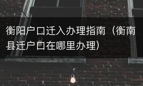 衡阳户口迁入办理指南（衡南县迁户口在哪里办理）