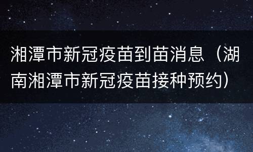 湘潭市新冠疫苗到苗消息（湖南湘潭市新冠疫苗接种预约）