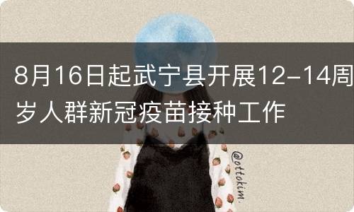 8月16日起武宁县开展12-14周岁人群新冠疫苗接种工作