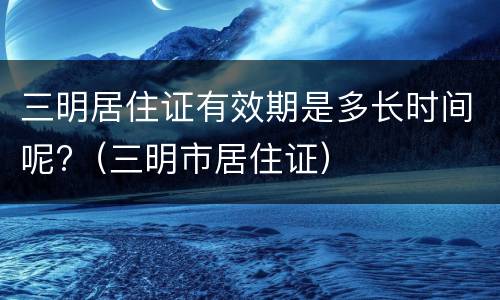 三明居住证有效期是多长时间呢?（三明市居住证）