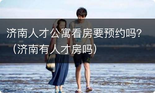 济南人才公寓看房要预约吗？（济南有人才房吗）
