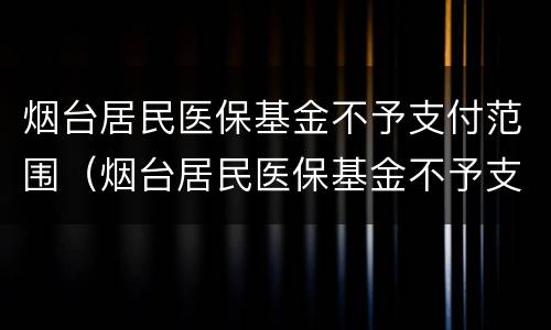 烟台居民医保基金不予支付范围（烟台居民医保基金不予支付范围有哪些）
