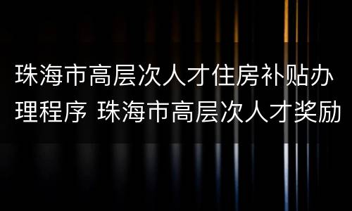 珠海市高层次人才住房补贴办理程序 珠海市高层次人才奖励和住房补贴申请操作细则