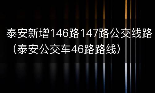 泰安新增146路147路公交线路（泰安公交车46路路线）
