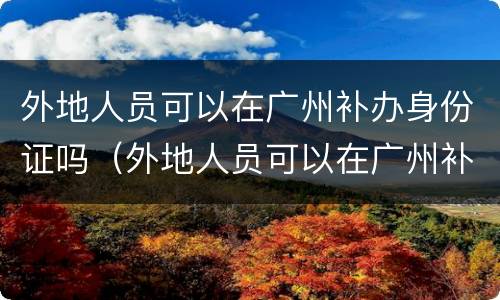 外地人员可以在广州补办身份证吗（外地人员可以在广州补办身份证吗）