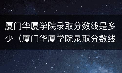 厦门华厦学院录取分数线是多少（厦门华厦学院录取分数线是多少分）