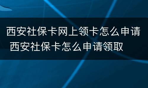 西安社保卡网上领卡怎么申请 西安社保卡怎么申请领取