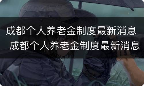 成都个人养老金制度最新消息 成都个人养老金制度最新消息查询