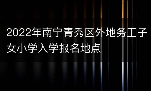 2022年南宁青秀区外地务工子女小学入学报名地点