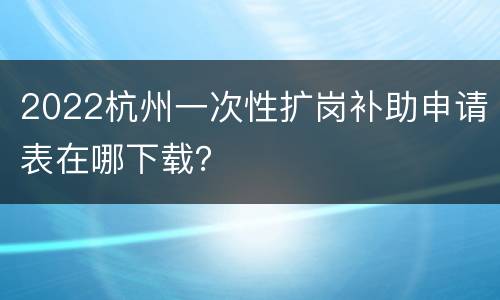 2022杭州一次性扩岗补助申请表在哪下载？