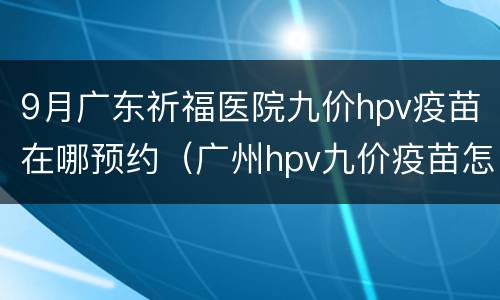 9月广东祈福医院九价hpv疫苗在哪预约（广州hpv九价疫苗怎么网上预约）