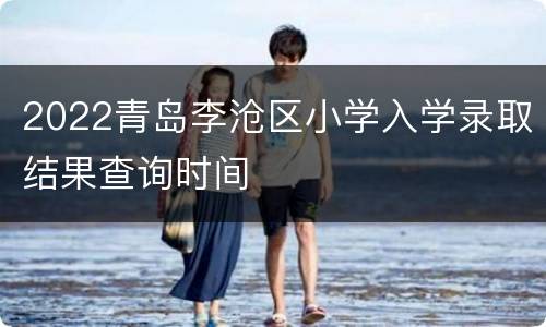 2022青岛李沧区小学入学录取结果查询时间