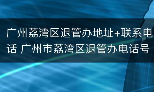 广州荔湾区退管办地址+联系电话 广州市荔湾区退管办电话号码