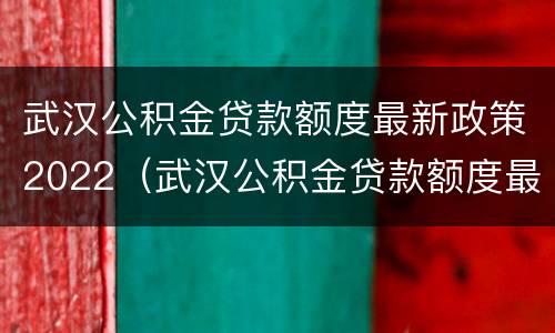 武汉公积金贷款额度最新政策2022（武汉公积金贷款额度最新政策2022规定）