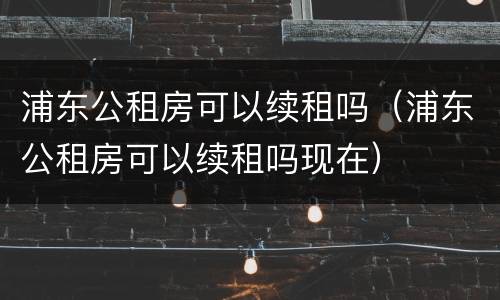 浦东公租房可以续租吗（浦东公租房可以续租吗现在）