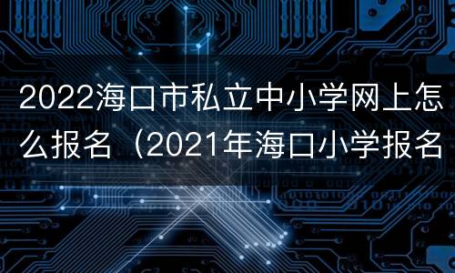 2022海口市私立中小学网上怎么报名（2021年海口小学报名网上怎么报）
