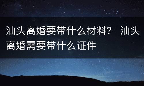 汕头离婚要带什么材料？ 汕头离婚需要带什么证件