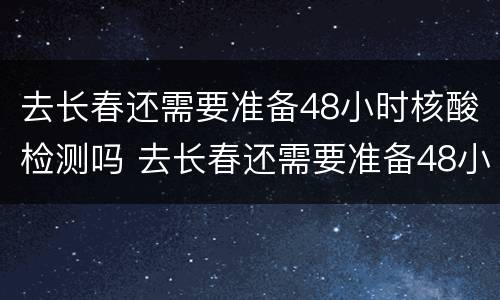 去长春还需要准备48小时核酸检测吗 去长春还需要准备48小时核酸检测吗请问