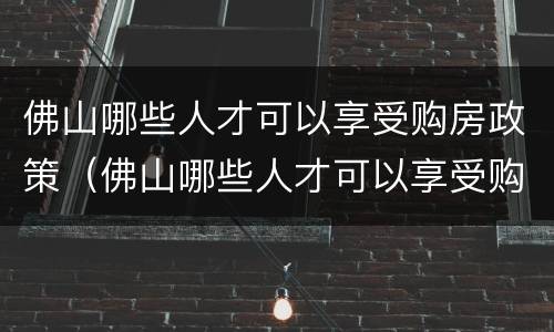 佛山哪些人才可以享受购房政策（佛山哪些人才可以享受购房政策优惠）