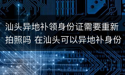 汕头异地补领身份证需要重新拍照吗 在汕头可以异地补身份证吗