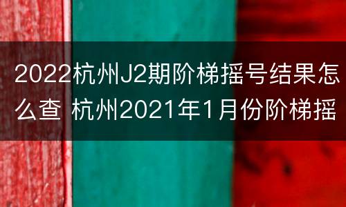 2022杭州J2期阶梯摇号结果怎么查 杭州2021年1月份阶梯摇号