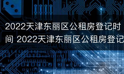 2022天津东丽区公租房登记时间 2022天津东丽区公租房登记时间表
