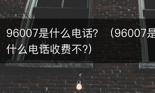 96007是什么电话？（96007是什么电话收费不?）