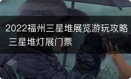 2022福州三星堆展览游玩攻略 三星堆灯展门票