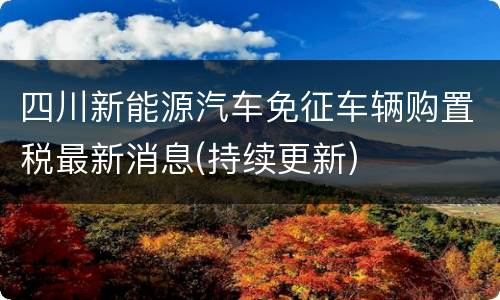 四川新能源汽车免征车辆购置税最新消息(持续更新)