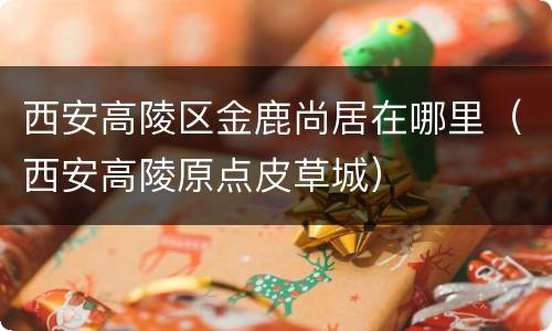 西安高陵区金鹿尚居在哪里（西安高陵原点皮草城）