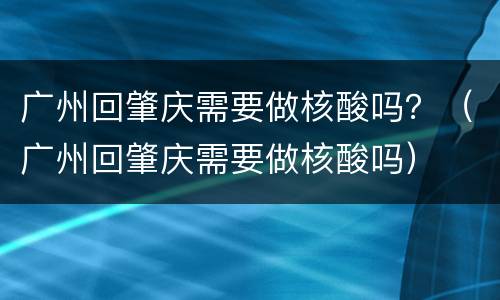 广州回肇庆需要做核酸吗？（广州回肇庆需要做核酸吗）