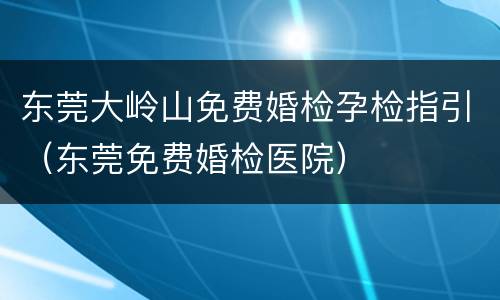 东莞大岭山免费婚检孕检指引（东莞免费婚检医院）