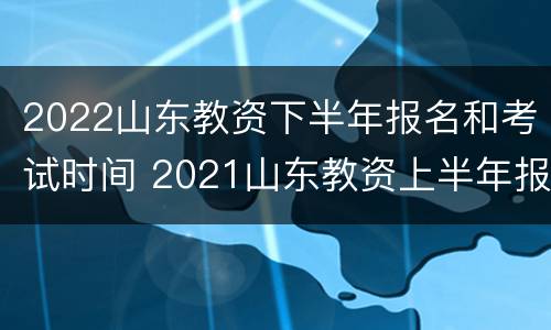 2022山东教资下半年报名和考试时间 2021山东教资上半年报名时间