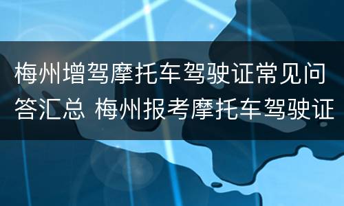 梅州增驾摩托车驾驶证常见问答汇总 梅州报考摩托车驾驶证去哪里报考吗