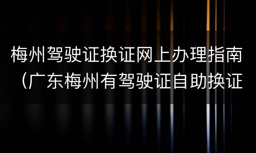 梅州驾驶证换证网上办理指南（广东梅州有驾驶证自助换证吗）
