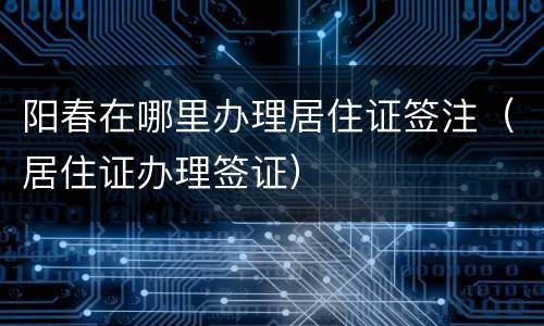 阳春在哪里办理居住证签注（居住证办理签证）