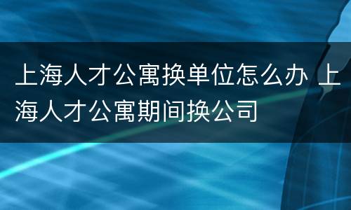 上海人才公寓换单位怎么办 上海人才公寓期间换公司