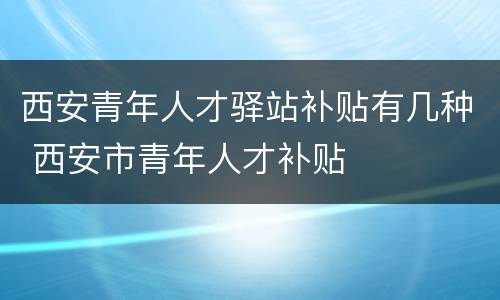 西安青年人才驿站补贴有几种 西安市青年人才补贴