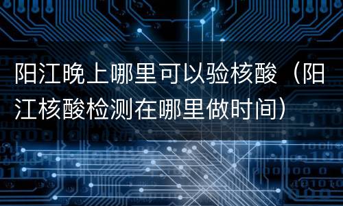 阳江晚上哪里可以验核酸（阳江核酸检测在哪里做时间）
