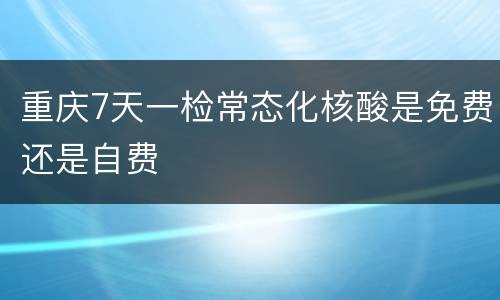 重庆7天一检常态化核酸是免费还是自费