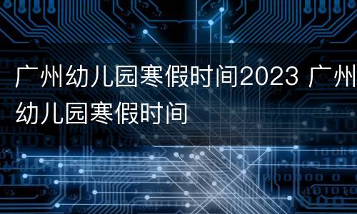 广州幼儿园寒假时间2023 广州幼儿园寒假时间