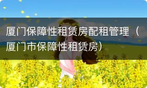 厦门保障性租赁房配租管理（厦门市保障性租赁房）