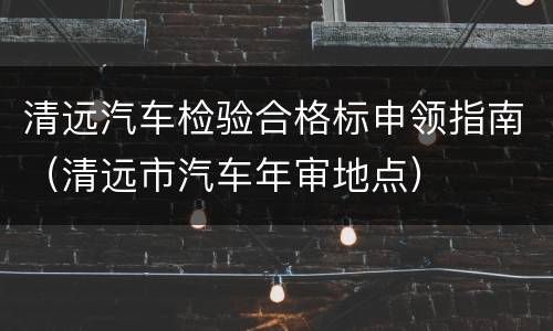清远汽车检验合格标申领指南（清远市汽车年审地点）