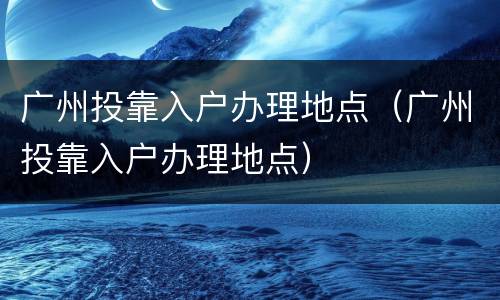 广州投靠入户办理地点（广州投靠入户办理地点）