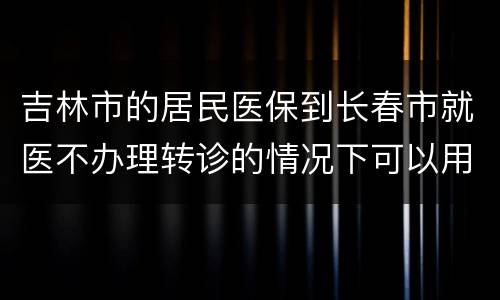 吉林市的居民医保到长春市就医不办理转诊的情况下可以用吗？