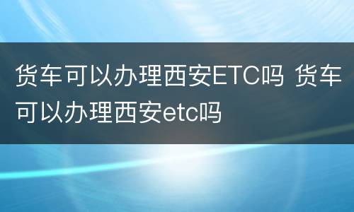 货车可以办理西安ETC吗 货车可以办理西安etc吗