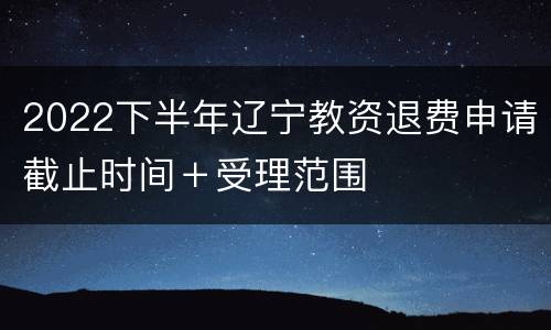 2022下半年辽宁教资退费申请截止时间＋受理范围