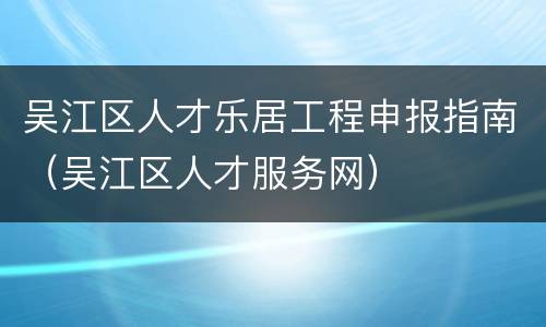 吴江区人才乐居工程申报指南（吴江区人才服务网）