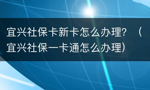 宜兴社保卡新卡怎么办理？（宜兴社保一卡通怎么办理）