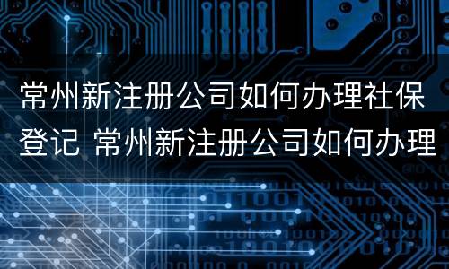 常州新注册公司如何办理社保登记 常州新注册公司如何办理社保登记流程